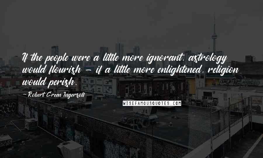 Robert Green Ingersoll Quotes: If the people were a little more ignorant, astrology would flourish - if a little more enlightened, religion would perish.