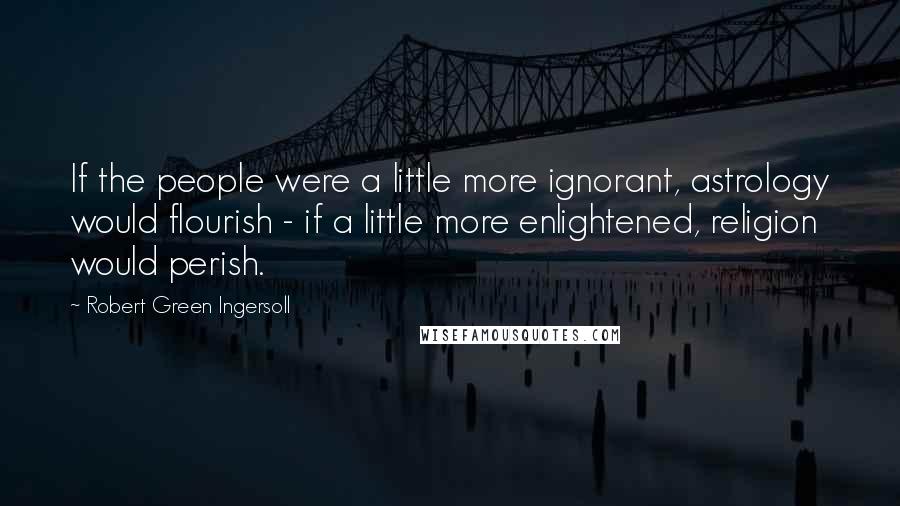 Robert Green Ingersoll Quotes: If the people were a little more ignorant, astrology would flourish - if a little more enlightened, religion would perish.
