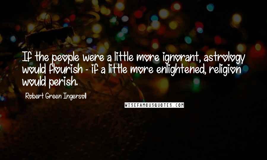 Robert Green Ingersoll Quotes: If the people were a little more ignorant, astrology would flourish - if a little more enlightened, religion would perish.