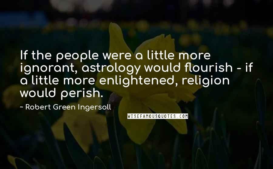 Robert Green Ingersoll Quotes: If the people were a little more ignorant, astrology would flourish - if a little more enlightened, religion would perish.