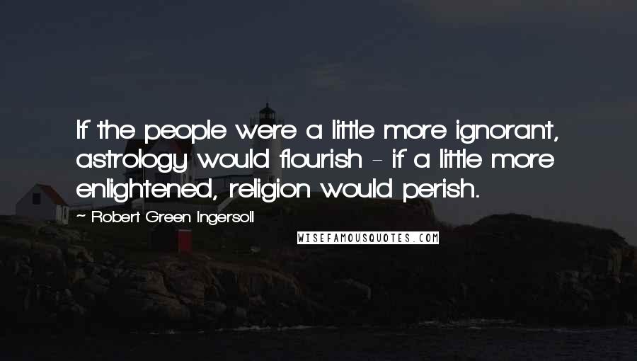Robert Green Ingersoll Quotes: If the people were a little more ignorant, astrology would flourish - if a little more enlightened, religion would perish.
