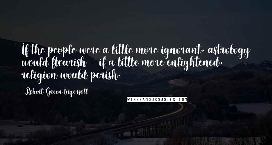 Robert Green Ingersoll Quotes: If the people were a little more ignorant, astrology would flourish - if a little more enlightened, religion would perish.