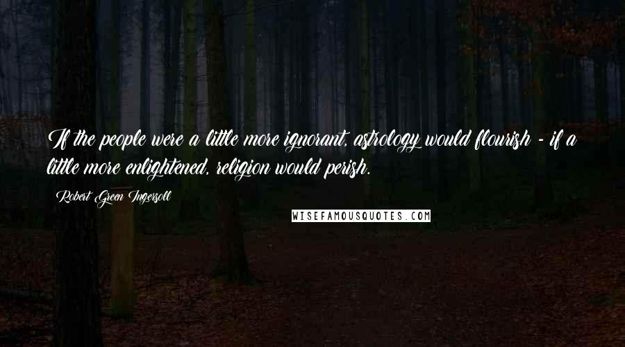 Robert Green Ingersoll Quotes: If the people were a little more ignorant, astrology would flourish - if a little more enlightened, religion would perish.