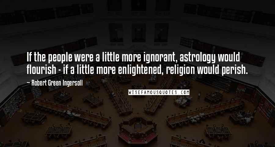 Robert Green Ingersoll Quotes: If the people were a little more ignorant, astrology would flourish - if a little more enlightened, religion would perish.