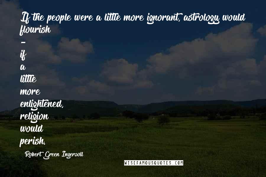 Robert Green Ingersoll Quotes: If the people were a little more ignorant, astrology would flourish - if a little more enlightened, religion would perish.