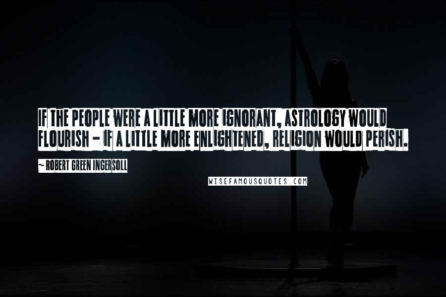 Robert Green Ingersoll Quotes: If the people were a little more ignorant, astrology would flourish - if a little more enlightened, religion would perish.