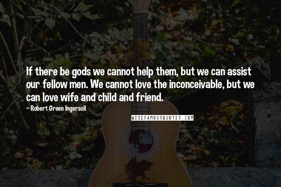Robert Green Ingersoll Quotes: If there be gods we cannot help them, but we can assist our fellow men. We cannot love the inconceivable, but we can love wife and child and friend.
