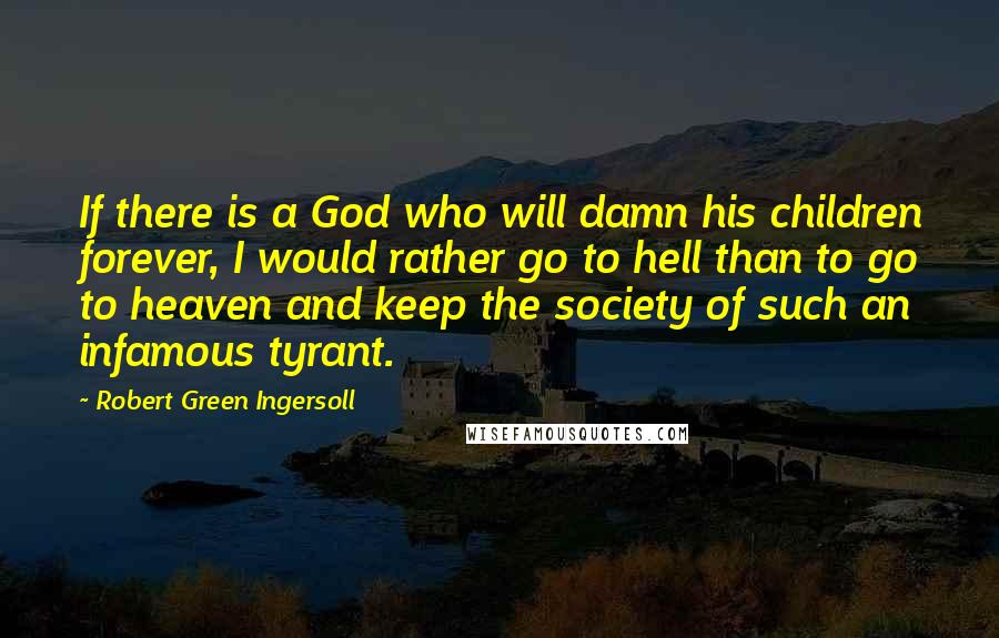 Robert Green Ingersoll Quotes: If there is a God who will damn his children forever, I would rather go to hell than to go to heaven and keep the society of such an infamous tyrant.