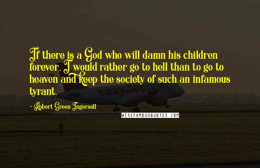 Robert Green Ingersoll Quotes: If there is a God who will damn his children forever, I would rather go to hell than to go to heaven and keep the society of such an infamous tyrant.