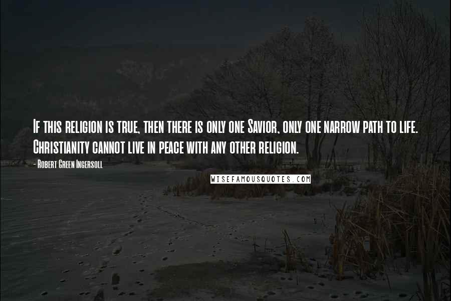 Robert Green Ingersoll Quotes: If this religion is true, then there is only one Savior, only one narrow path to life. Christianity cannot live in peace with any other religion.