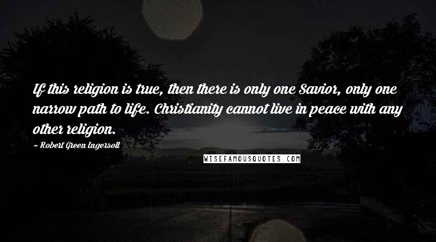 Robert Green Ingersoll Quotes: If this religion is true, then there is only one Savior, only one narrow path to life. Christianity cannot live in peace with any other religion.