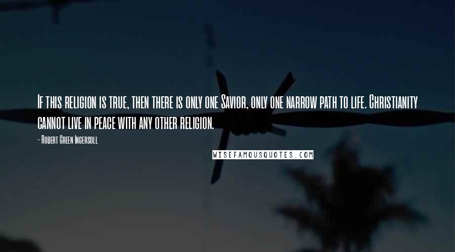 Robert Green Ingersoll Quotes: If this religion is true, then there is only one Savior, only one narrow path to life. Christianity cannot live in peace with any other religion.