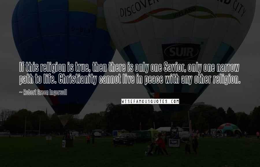 Robert Green Ingersoll Quotes: If this religion is true, then there is only one Savior, only one narrow path to life. Christianity cannot live in peace with any other religion.