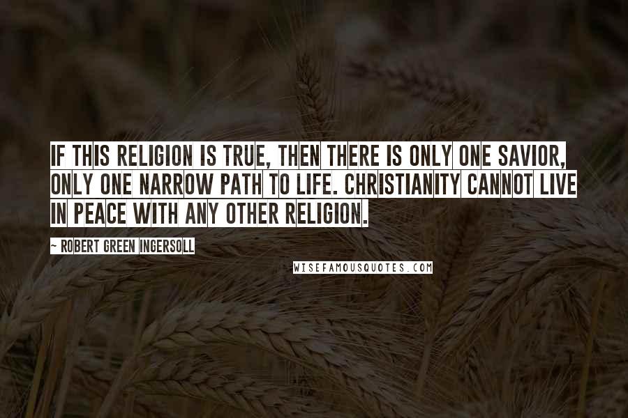 Robert Green Ingersoll Quotes: If this religion is true, then there is only one Savior, only one narrow path to life. Christianity cannot live in peace with any other religion.