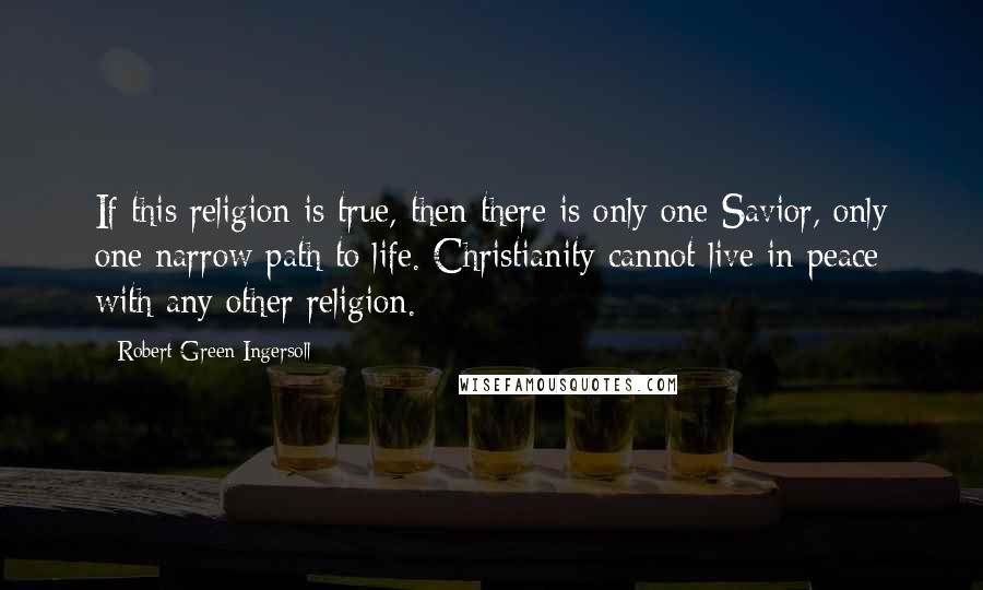 Robert Green Ingersoll Quotes: If this religion is true, then there is only one Savior, only one narrow path to life. Christianity cannot live in peace with any other religion.