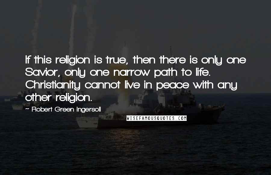 Robert Green Ingersoll Quotes: If this religion is true, then there is only one Savior, only one narrow path to life. Christianity cannot live in peace with any other religion.