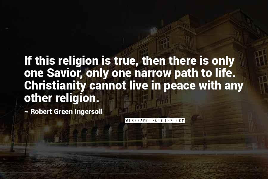 Robert Green Ingersoll Quotes: If this religion is true, then there is only one Savior, only one narrow path to life. Christianity cannot live in peace with any other religion.