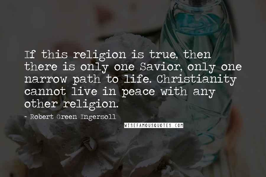 Robert Green Ingersoll Quotes: If this religion is true, then there is only one Savior, only one narrow path to life. Christianity cannot live in peace with any other religion.