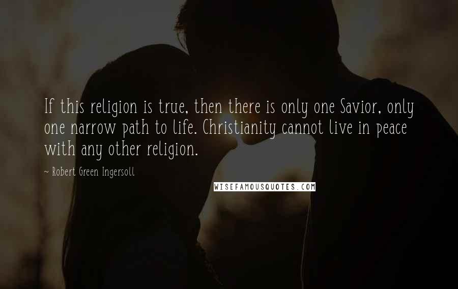 Robert Green Ingersoll Quotes: If this religion is true, then there is only one Savior, only one narrow path to life. Christianity cannot live in peace with any other religion.