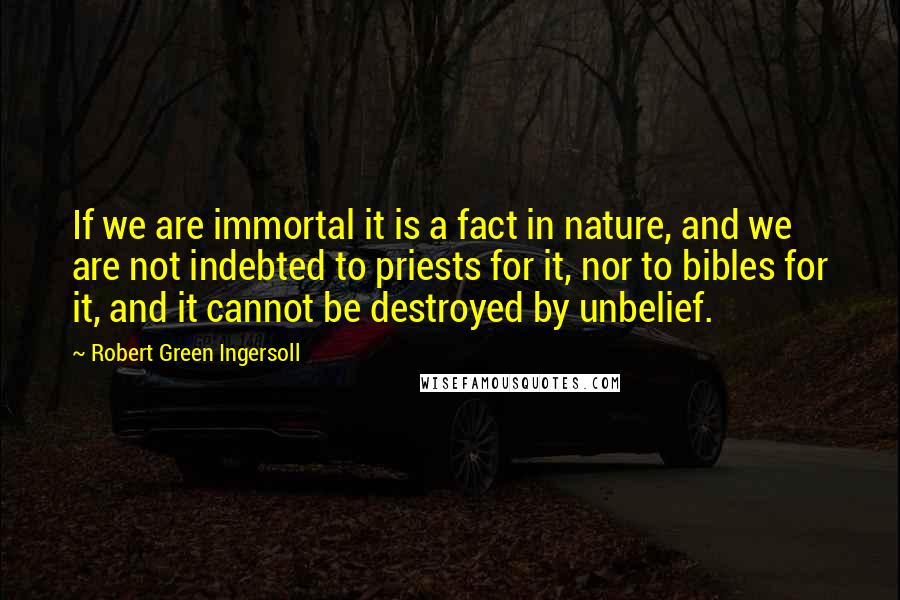 Robert Green Ingersoll Quotes: If we are immortal it is a fact in nature, and we are not indebted to priests for it, nor to bibles for it, and it cannot be destroyed by unbelief.
