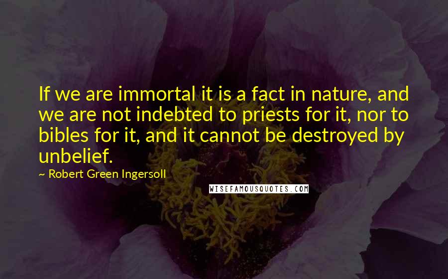 Robert Green Ingersoll Quotes: If we are immortal it is a fact in nature, and we are not indebted to priests for it, nor to bibles for it, and it cannot be destroyed by unbelief.