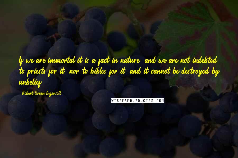Robert Green Ingersoll Quotes: If we are immortal it is a fact in nature, and we are not indebted to priests for it, nor to bibles for it, and it cannot be destroyed by unbelief.