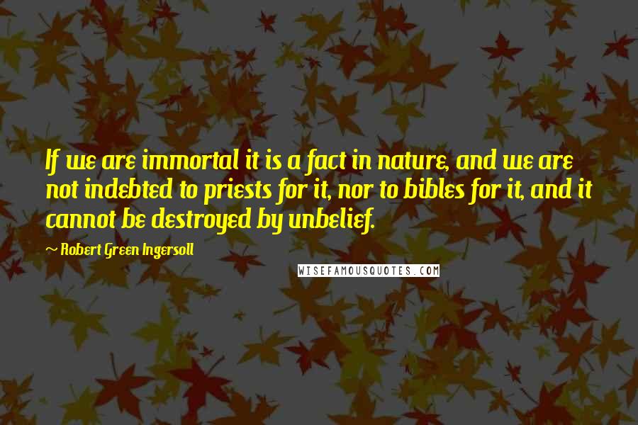 Robert Green Ingersoll Quotes: If we are immortal it is a fact in nature, and we are not indebted to priests for it, nor to bibles for it, and it cannot be destroyed by unbelief.