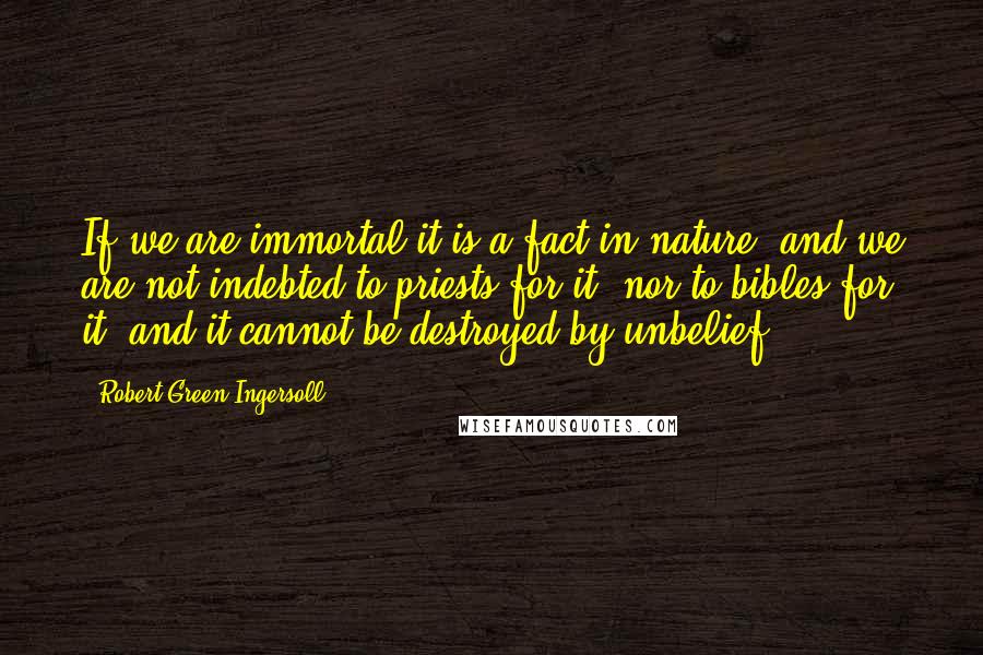 Robert Green Ingersoll Quotes: If we are immortal it is a fact in nature, and we are not indebted to priests for it, nor to bibles for it, and it cannot be destroyed by unbelief.