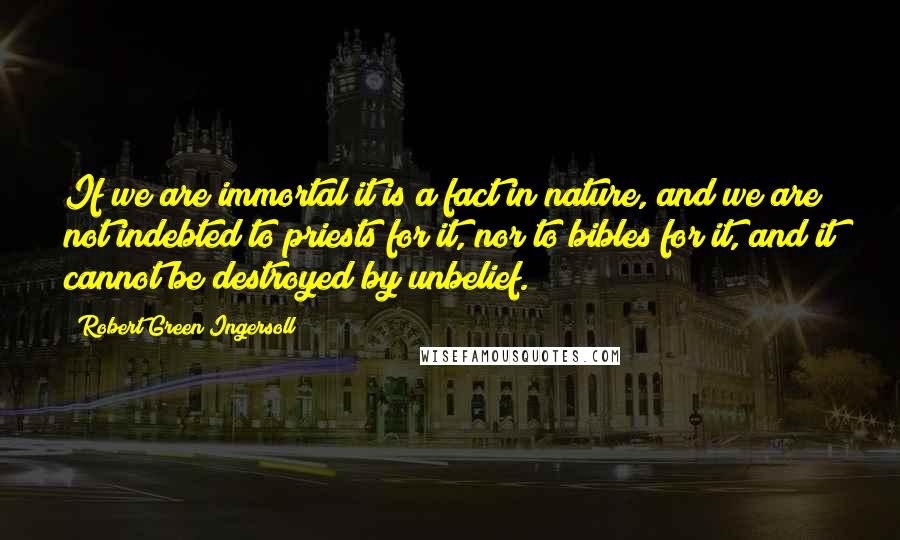 Robert Green Ingersoll Quotes: If we are immortal it is a fact in nature, and we are not indebted to priests for it, nor to bibles for it, and it cannot be destroyed by unbelief.