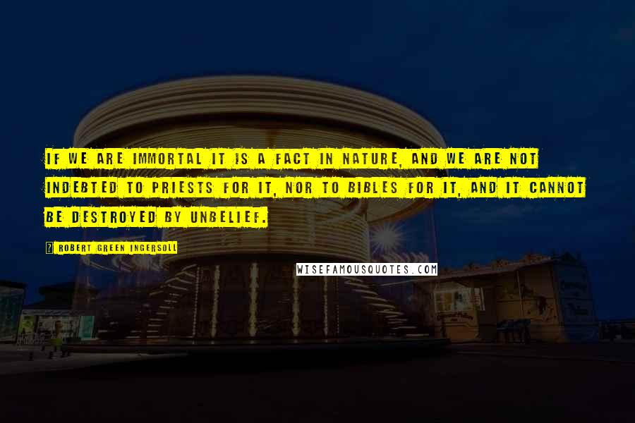 Robert Green Ingersoll Quotes: If we are immortal it is a fact in nature, and we are not indebted to priests for it, nor to bibles for it, and it cannot be destroyed by unbelief.