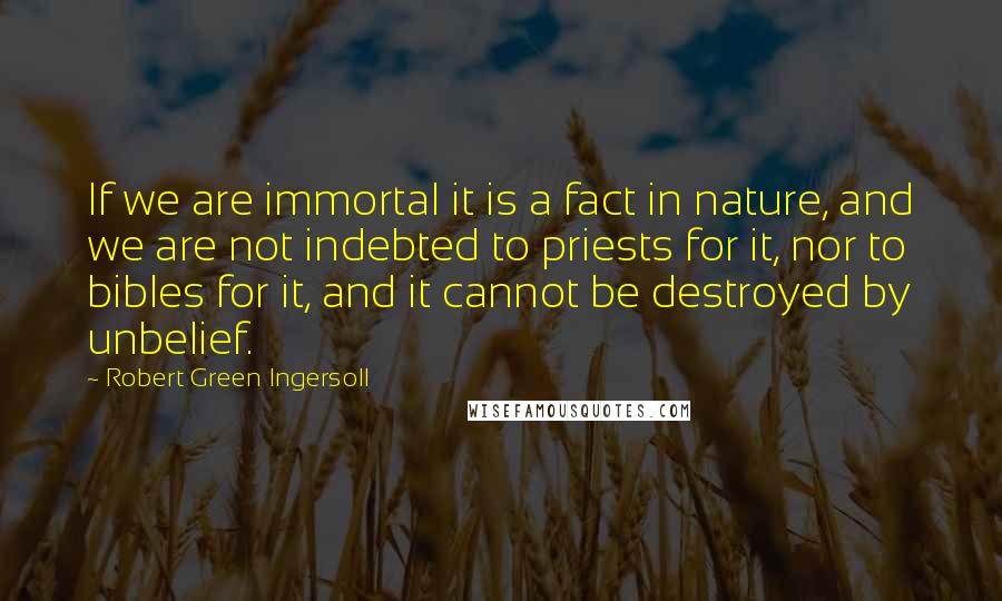 Robert Green Ingersoll Quotes: If we are immortal it is a fact in nature, and we are not indebted to priests for it, nor to bibles for it, and it cannot be destroyed by unbelief.