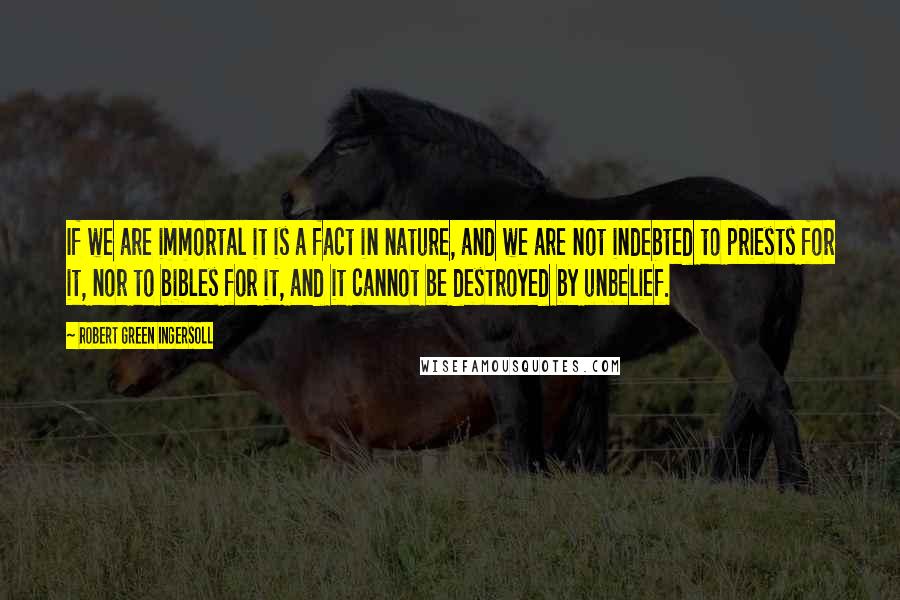 Robert Green Ingersoll Quotes: If we are immortal it is a fact in nature, and we are not indebted to priests for it, nor to bibles for it, and it cannot be destroyed by unbelief.