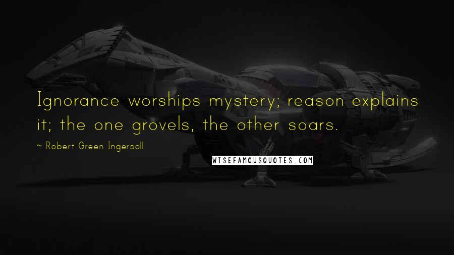 Robert Green Ingersoll Quotes: Ignorance worships mystery; reason explains it; the one grovels, the other soars.