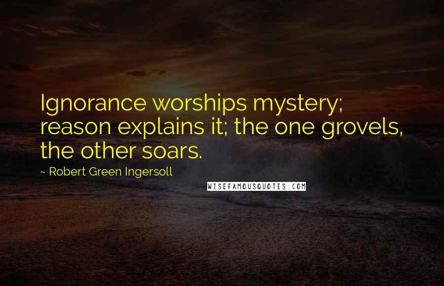 Robert Green Ingersoll Quotes: Ignorance worships mystery; reason explains it; the one grovels, the other soars.