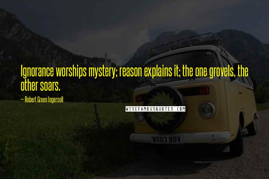 Robert Green Ingersoll Quotes: Ignorance worships mystery; reason explains it; the one grovels, the other soars.