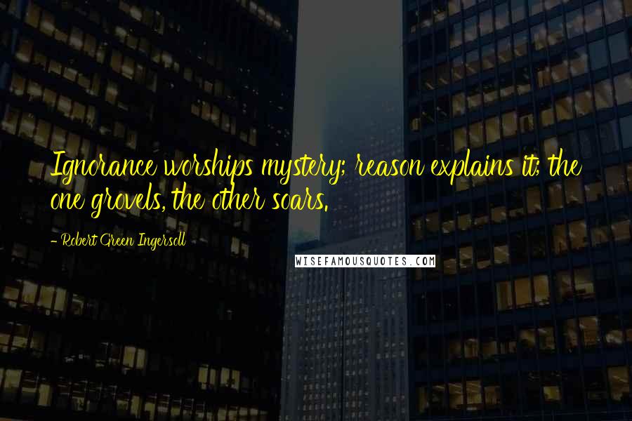 Robert Green Ingersoll Quotes: Ignorance worships mystery; reason explains it; the one grovels, the other soars.