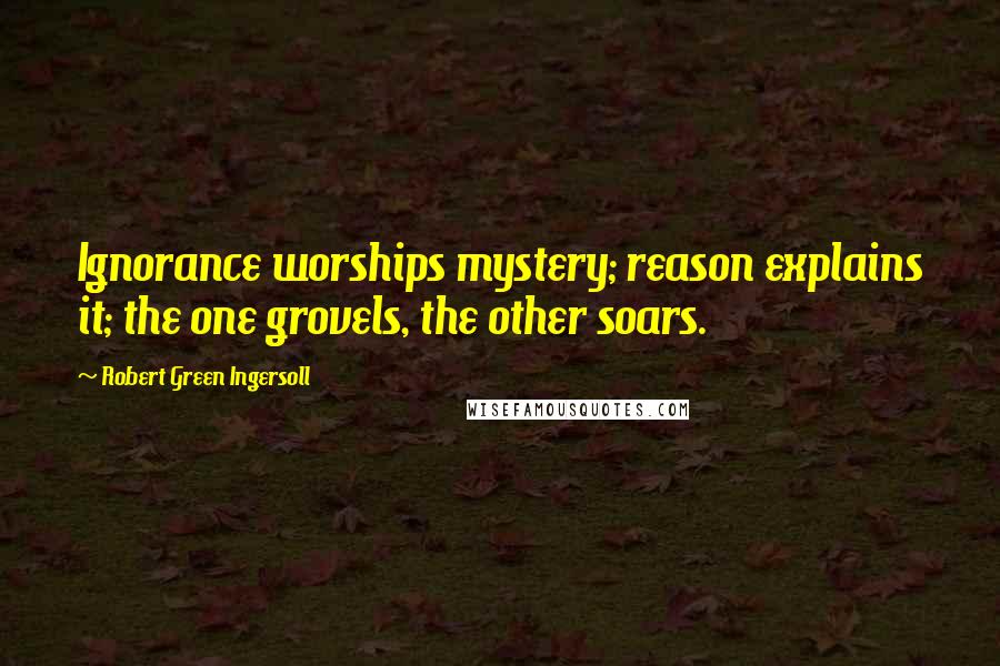 Robert Green Ingersoll Quotes: Ignorance worships mystery; reason explains it; the one grovels, the other soars.