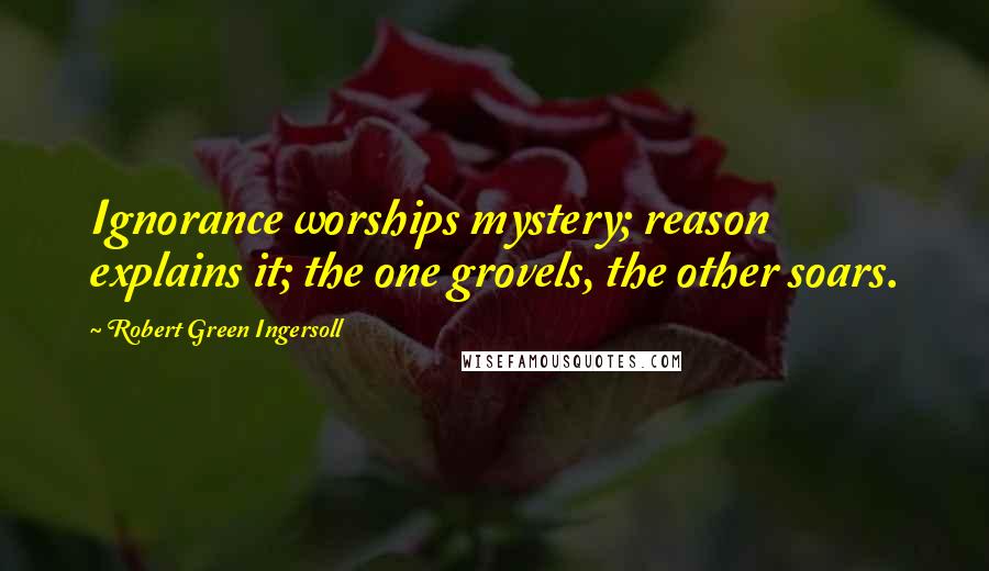 Robert Green Ingersoll Quotes: Ignorance worships mystery; reason explains it; the one grovels, the other soars.