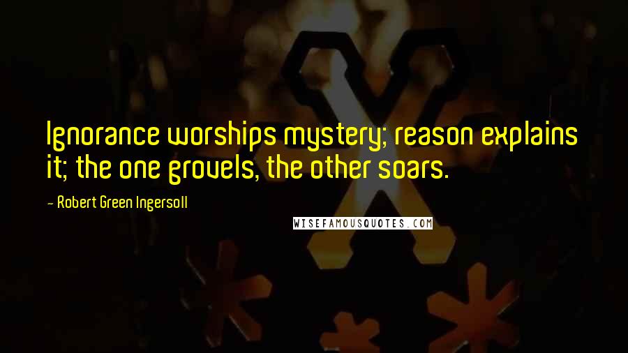 Robert Green Ingersoll Quotes: Ignorance worships mystery; reason explains it; the one grovels, the other soars.