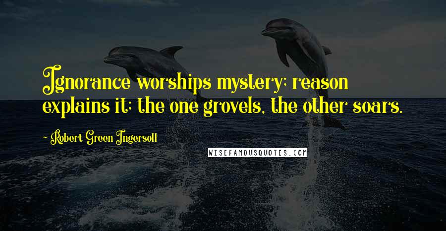 Robert Green Ingersoll Quotes: Ignorance worships mystery; reason explains it; the one grovels, the other soars.