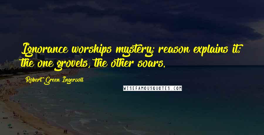 Robert Green Ingersoll Quotes: Ignorance worships mystery; reason explains it; the one grovels, the other soars.