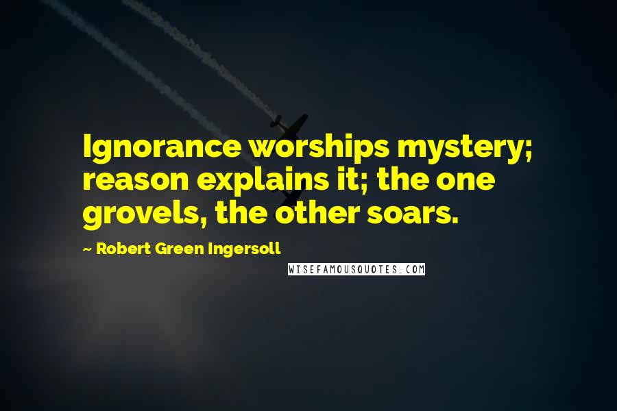 Robert Green Ingersoll Quotes: Ignorance worships mystery; reason explains it; the one grovels, the other soars.