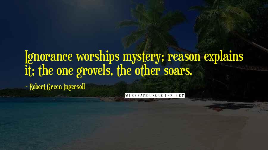 Robert Green Ingersoll Quotes: Ignorance worships mystery; reason explains it; the one grovels, the other soars.