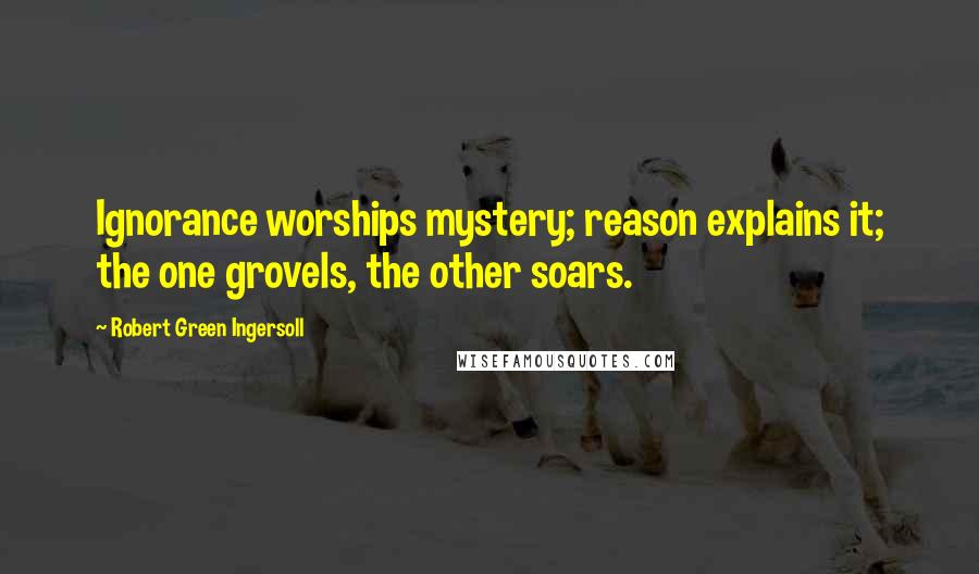 Robert Green Ingersoll Quotes: Ignorance worships mystery; reason explains it; the one grovels, the other soars.