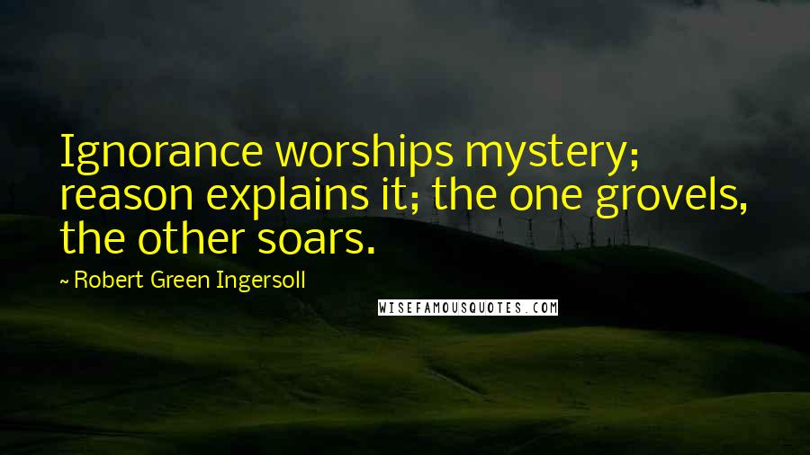 Robert Green Ingersoll Quotes: Ignorance worships mystery; reason explains it; the one grovels, the other soars.