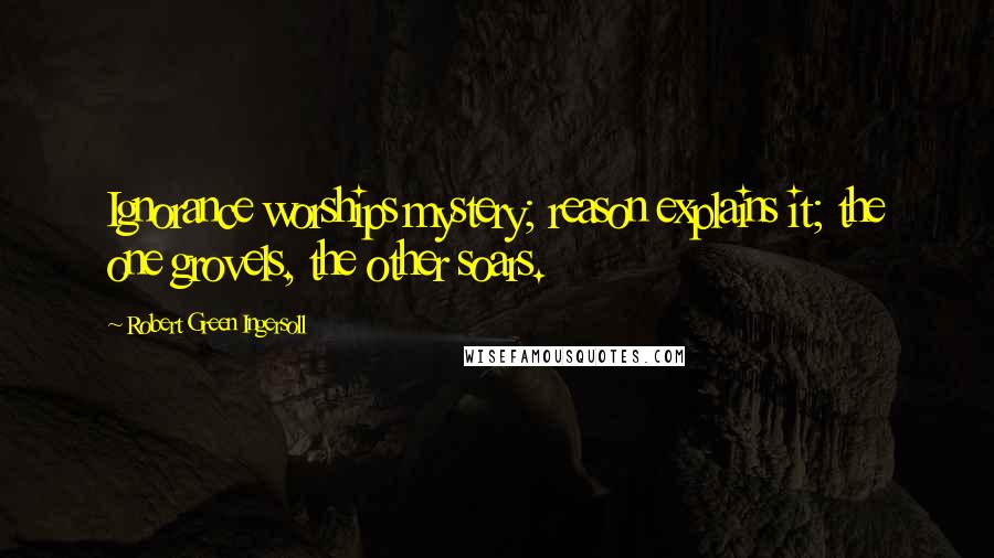 Robert Green Ingersoll Quotes: Ignorance worships mystery; reason explains it; the one grovels, the other soars.