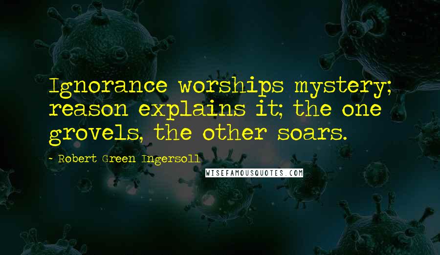 Robert Green Ingersoll Quotes: Ignorance worships mystery; reason explains it; the one grovels, the other soars.