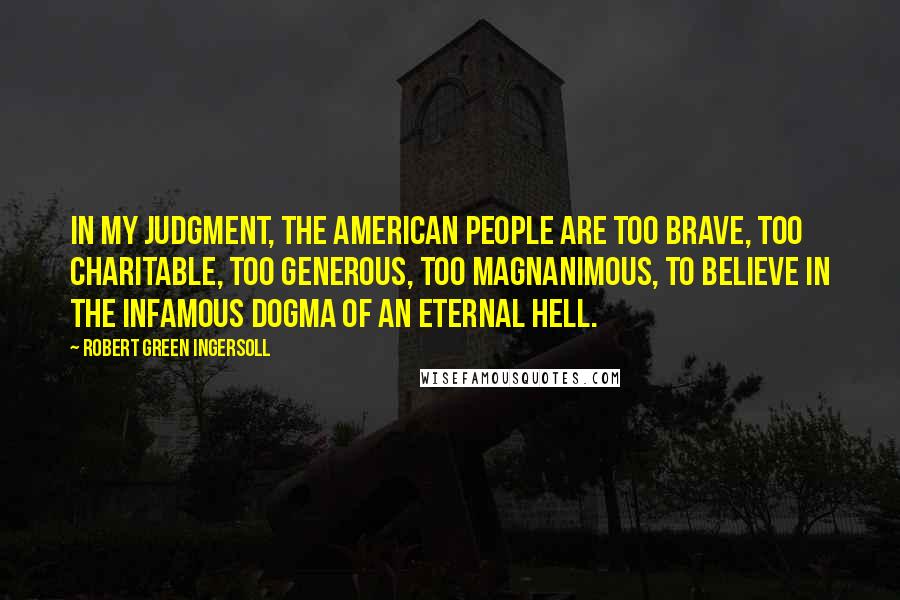 Robert Green Ingersoll Quotes: In my judgment, the American people are too brave, too charitable, too generous, too magnanimous, to believe in the infamous dogma of an eternal hell.