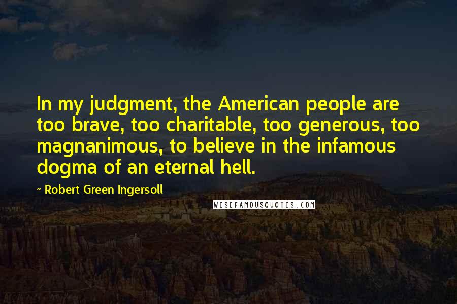 Robert Green Ingersoll Quotes: In my judgment, the American people are too brave, too charitable, too generous, too magnanimous, to believe in the infamous dogma of an eternal hell.