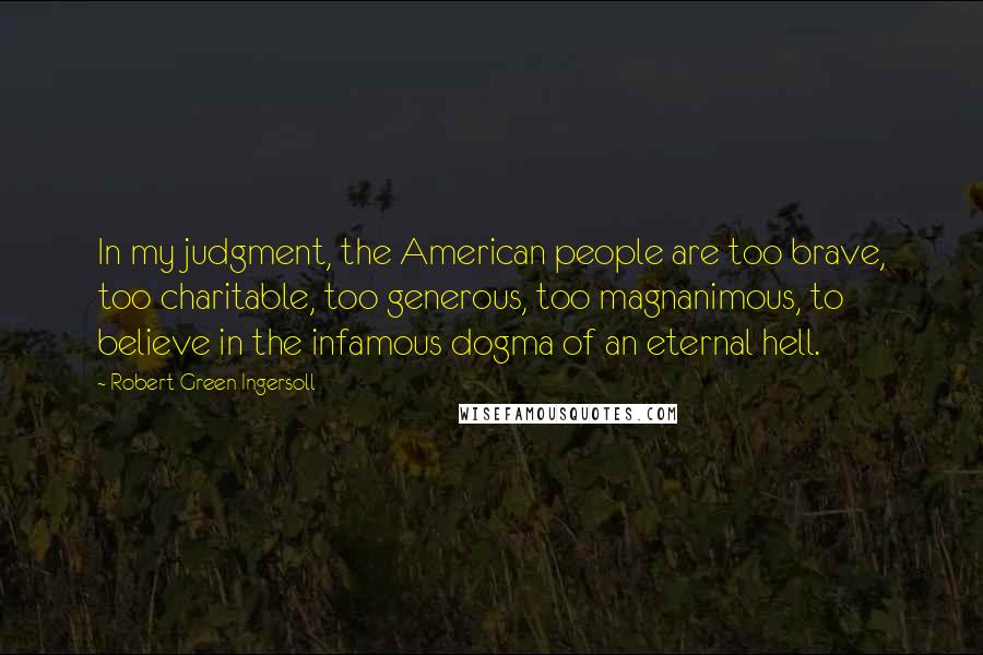 Robert Green Ingersoll Quotes: In my judgment, the American people are too brave, too charitable, too generous, too magnanimous, to believe in the infamous dogma of an eternal hell.